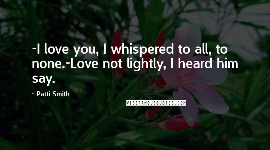 Patti Smith Quotes: -I love you, I whispered to all, to none.-Love not lightly, I heard him say.