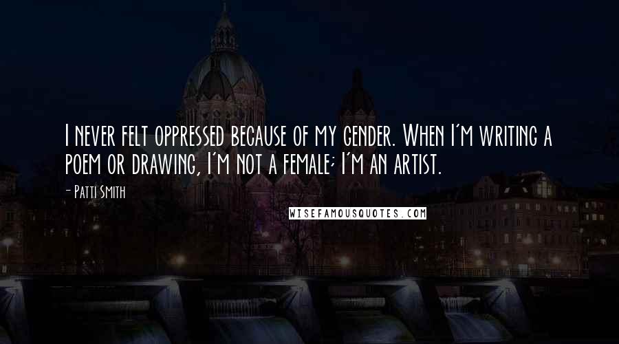 Patti Smith Quotes: I never felt oppressed because of my gender. When I'm writing a poem or drawing, I'm not a female; I'm an artist.