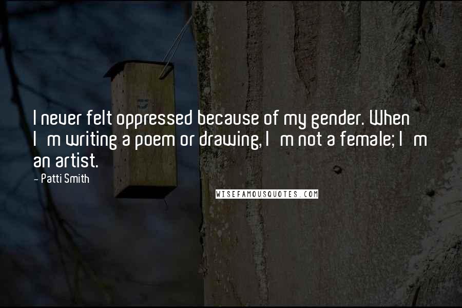 Patti Smith Quotes: I never felt oppressed because of my gender. When I'm writing a poem or drawing, I'm not a female; I'm an artist.