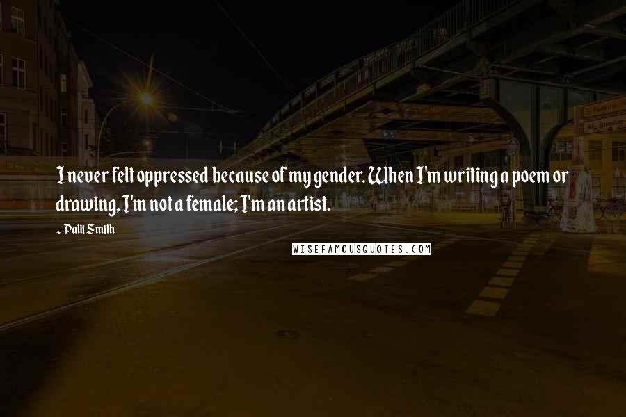 Patti Smith Quotes: I never felt oppressed because of my gender. When I'm writing a poem or drawing, I'm not a female; I'm an artist.