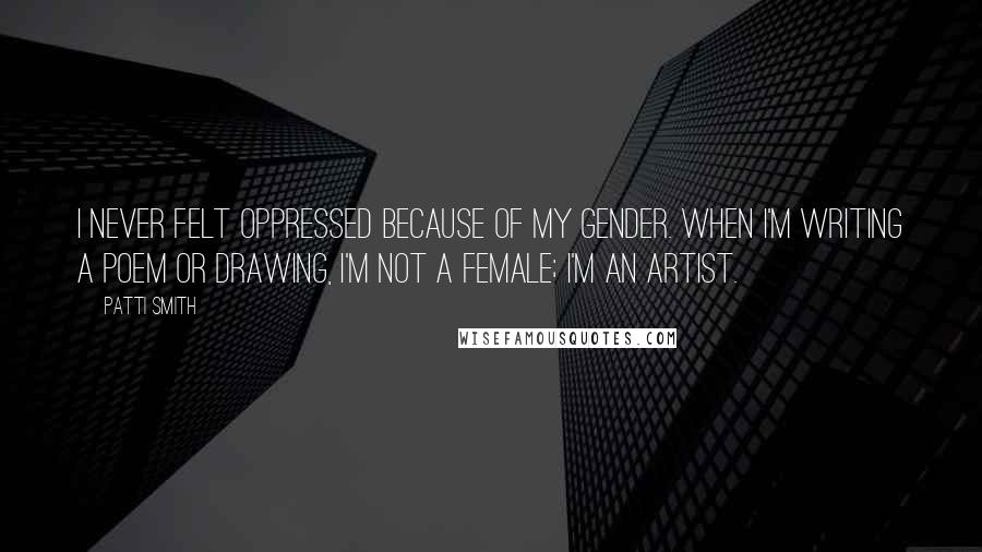 Patti Smith Quotes: I never felt oppressed because of my gender. When I'm writing a poem or drawing, I'm not a female; I'm an artist.