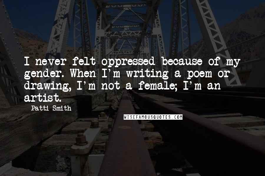 Patti Smith Quotes: I never felt oppressed because of my gender. When I'm writing a poem or drawing, I'm not a female; I'm an artist.