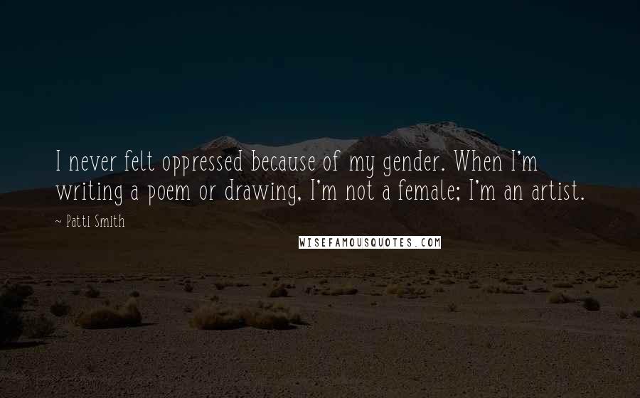 Patti Smith Quotes: I never felt oppressed because of my gender. When I'm writing a poem or drawing, I'm not a female; I'm an artist.