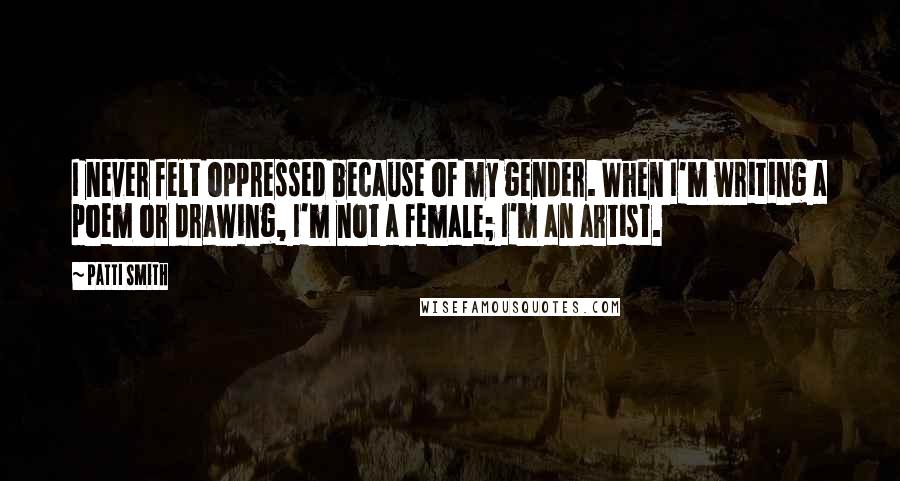 Patti Smith Quotes: I never felt oppressed because of my gender. When I'm writing a poem or drawing, I'm not a female; I'm an artist.