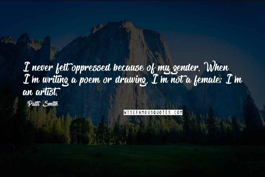 Patti Smith Quotes: I never felt oppressed because of my gender. When I'm writing a poem or drawing, I'm not a female; I'm an artist.