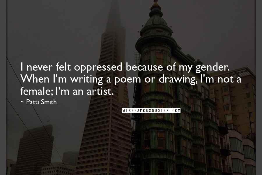 Patti Smith Quotes: I never felt oppressed because of my gender. When I'm writing a poem or drawing, I'm not a female; I'm an artist.