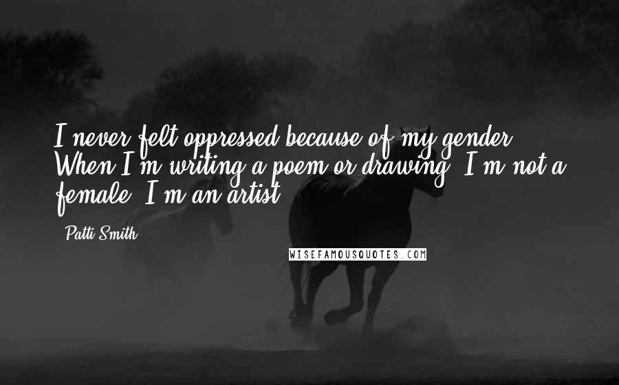 Patti Smith Quotes: I never felt oppressed because of my gender. When I'm writing a poem or drawing, I'm not a female; I'm an artist.
