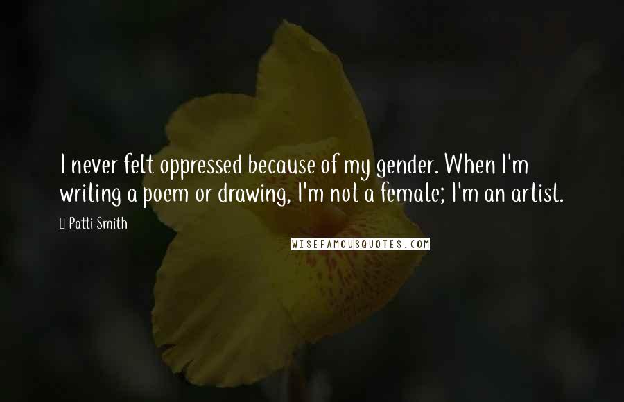 Patti Smith Quotes: I never felt oppressed because of my gender. When I'm writing a poem or drawing, I'm not a female; I'm an artist.