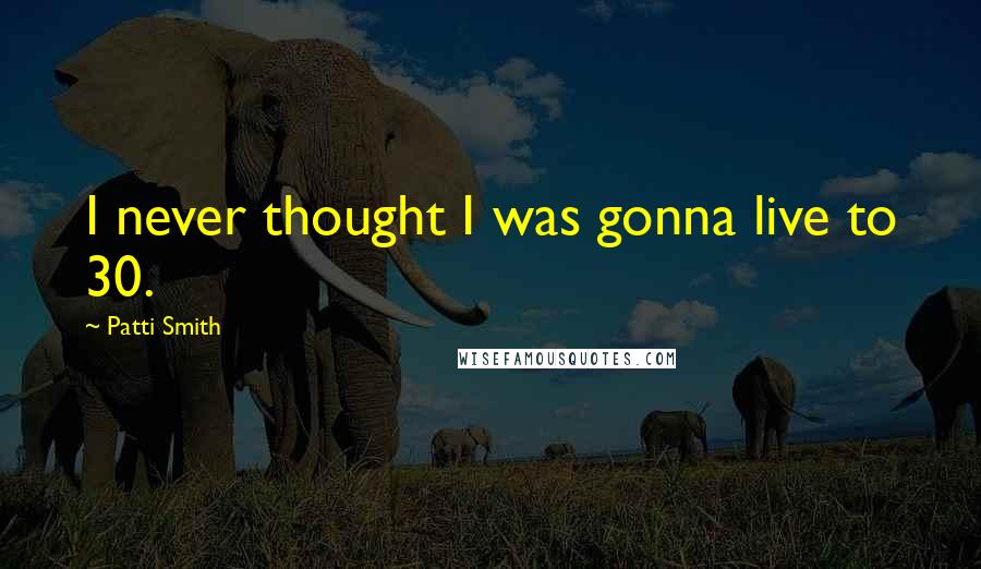 Patti Smith Quotes: I never thought I was gonna live to 30.