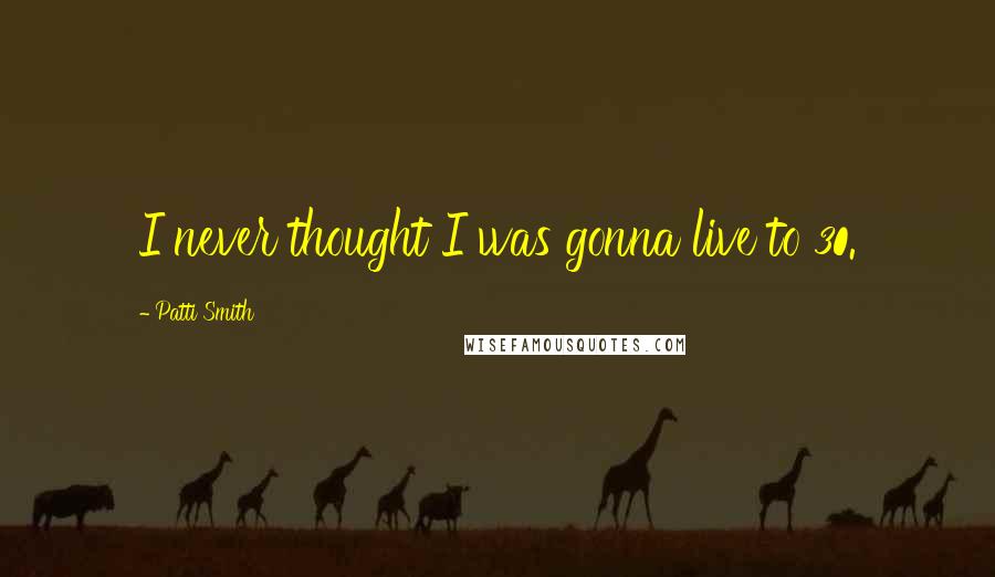 Patti Smith Quotes: I never thought I was gonna live to 30.
