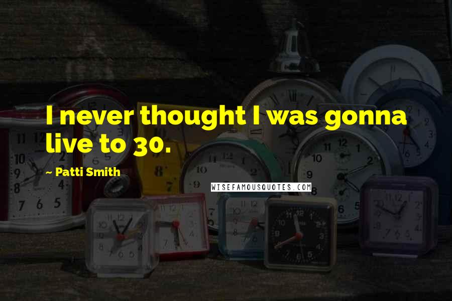 Patti Smith Quotes: I never thought I was gonna live to 30.