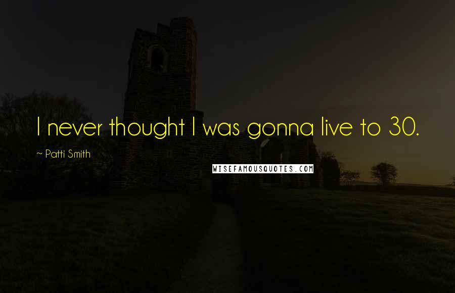 Patti Smith Quotes: I never thought I was gonna live to 30.