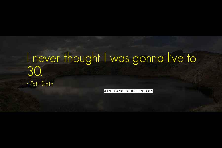 Patti Smith Quotes: I never thought I was gonna live to 30.