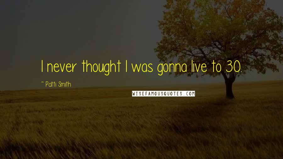 Patti Smith Quotes: I never thought I was gonna live to 30.