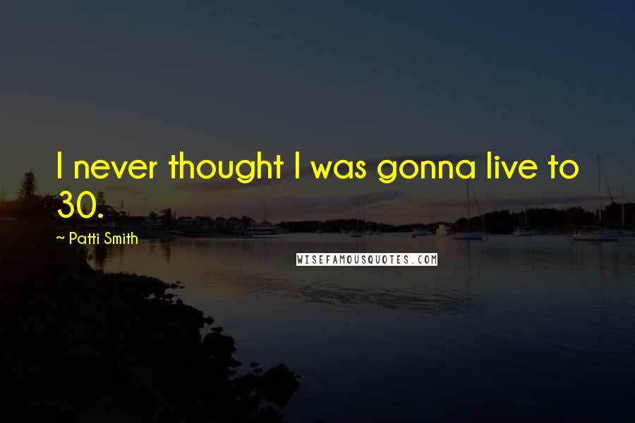 Patti Smith Quotes: I never thought I was gonna live to 30.
