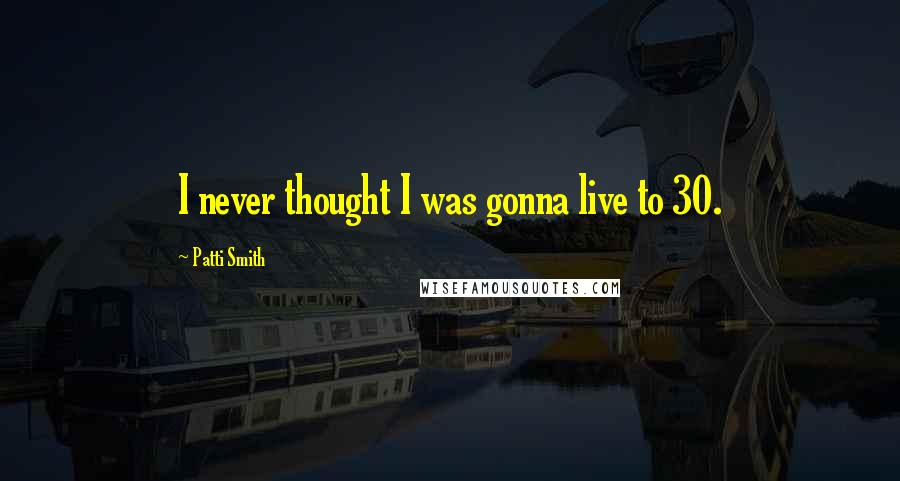Patti Smith Quotes: I never thought I was gonna live to 30.
