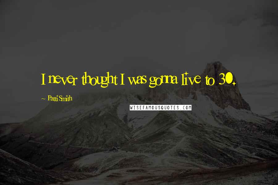 Patti Smith Quotes: I never thought I was gonna live to 30.