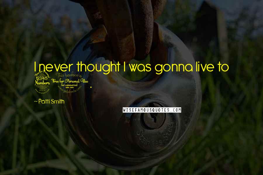 Patti Smith Quotes: I never thought I was gonna live to 30.
