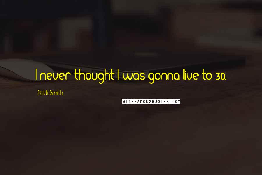 Patti Smith Quotes: I never thought I was gonna live to 30.