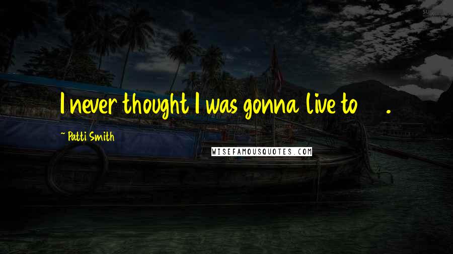 Patti Smith Quotes: I never thought I was gonna live to 30.
