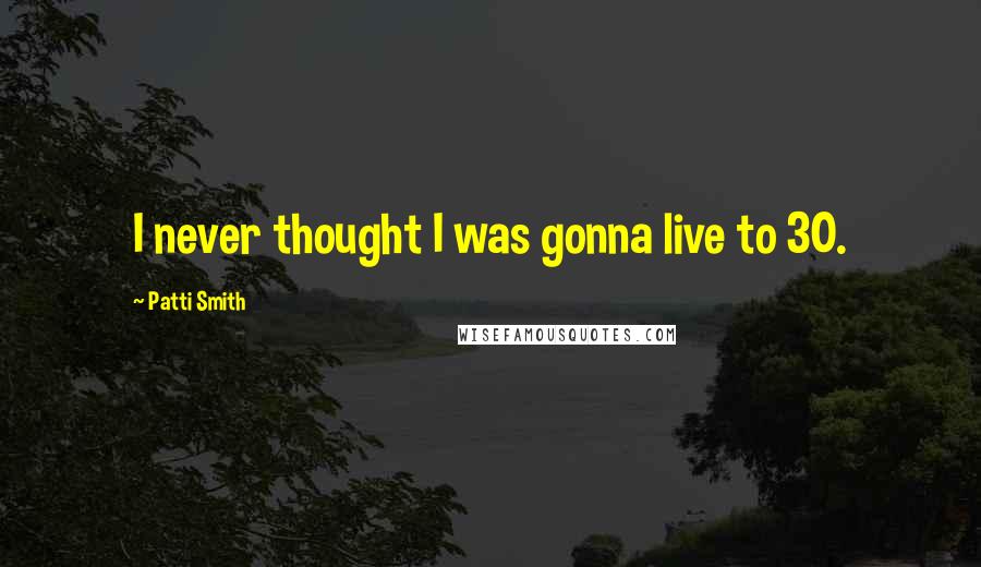 Patti Smith Quotes: I never thought I was gonna live to 30.