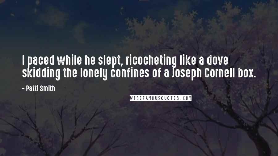 Patti Smith Quotes: I paced while he slept, ricocheting like a dove skidding the lonely confines of a Joseph Cornell box.