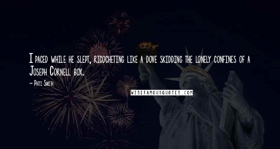 Patti Smith Quotes: I paced while he slept, ricocheting like a dove skidding the lonely confines of a Joseph Cornell box.