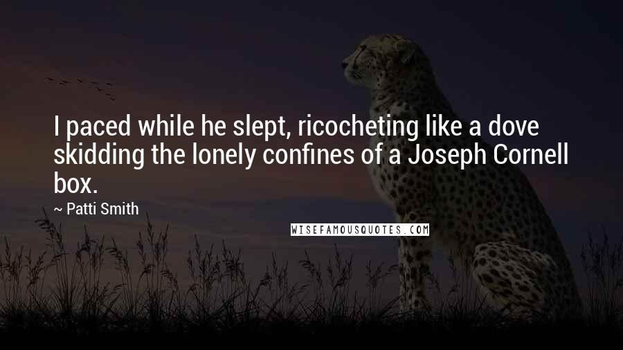 Patti Smith Quotes: I paced while he slept, ricocheting like a dove skidding the lonely confines of a Joseph Cornell box.