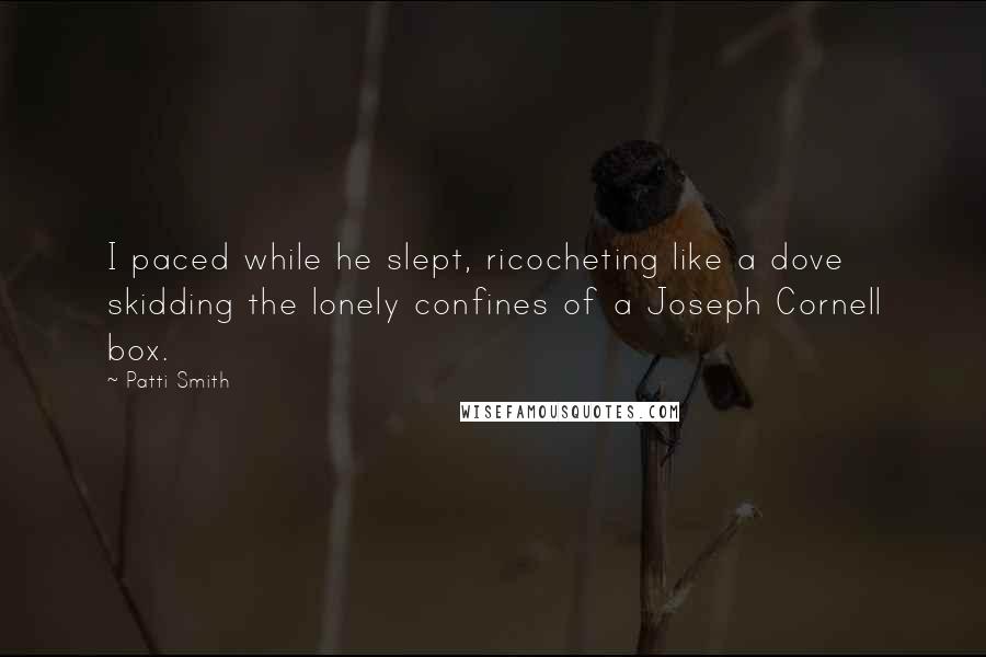 Patti Smith Quotes: I paced while he slept, ricocheting like a dove skidding the lonely confines of a Joseph Cornell box.