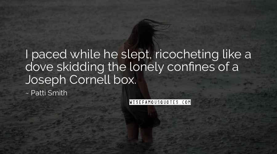 Patti Smith Quotes: I paced while he slept, ricocheting like a dove skidding the lonely confines of a Joseph Cornell box.