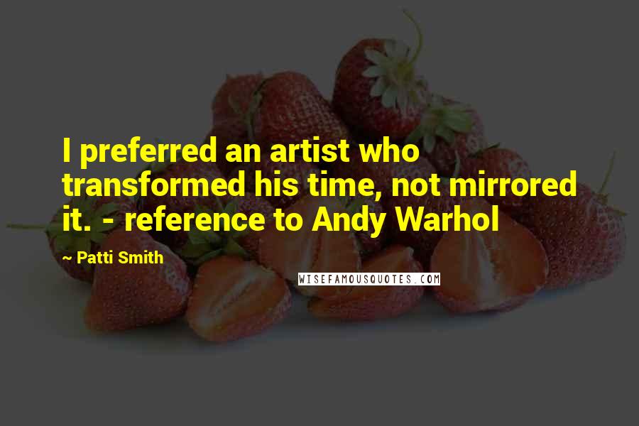 Patti Smith Quotes: I preferred an artist who transformed his time, not mirrored it. - reference to Andy Warhol