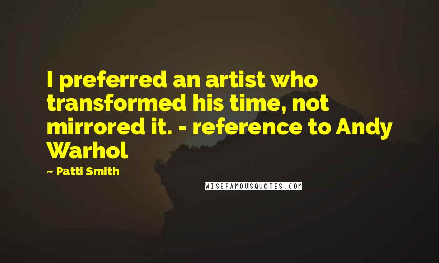 Patti Smith Quotes: I preferred an artist who transformed his time, not mirrored it. - reference to Andy Warhol