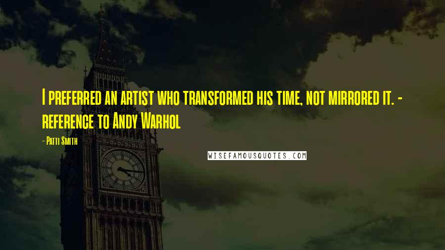Patti Smith Quotes: I preferred an artist who transformed his time, not mirrored it. - reference to Andy Warhol