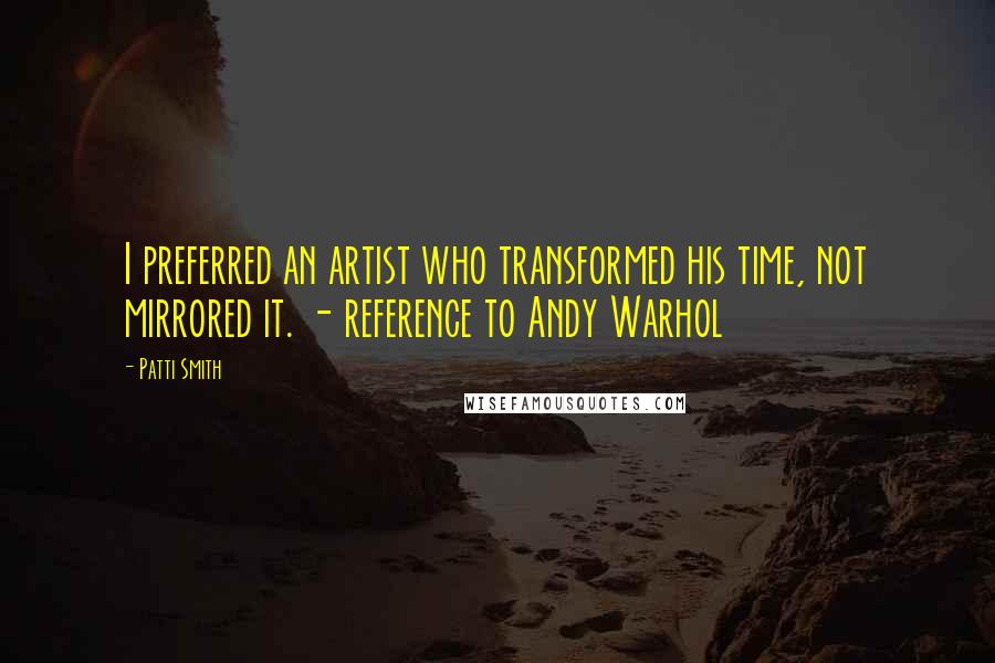Patti Smith Quotes: I preferred an artist who transformed his time, not mirrored it. - reference to Andy Warhol