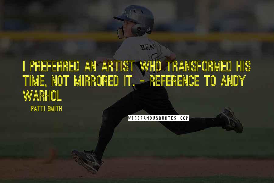 Patti Smith Quotes: I preferred an artist who transformed his time, not mirrored it. - reference to Andy Warhol