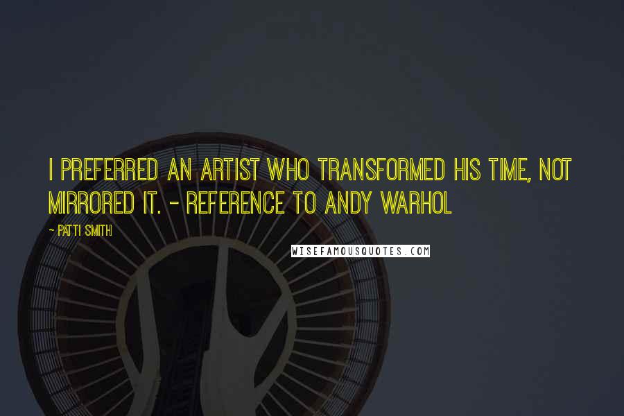 Patti Smith Quotes: I preferred an artist who transformed his time, not mirrored it. - reference to Andy Warhol