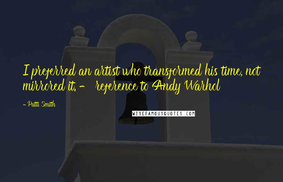 Patti Smith Quotes: I preferred an artist who transformed his time, not mirrored it. - reference to Andy Warhol