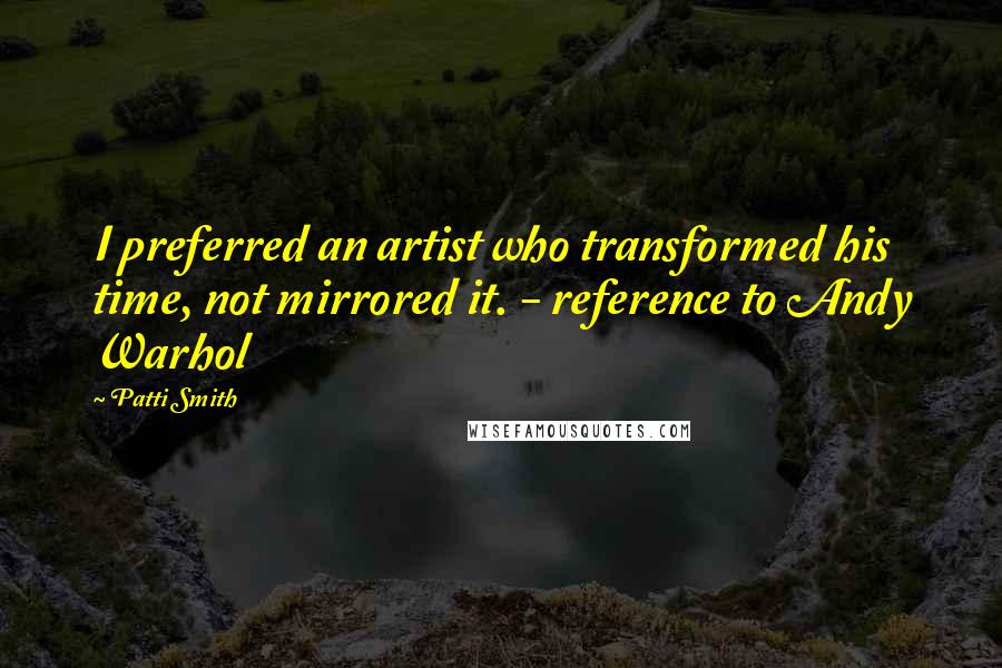 Patti Smith Quotes: I preferred an artist who transformed his time, not mirrored it. - reference to Andy Warhol