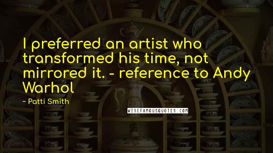 Patti Smith Quotes: I preferred an artist who transformed his time, not mirrored it. - reference to Andy Warhol