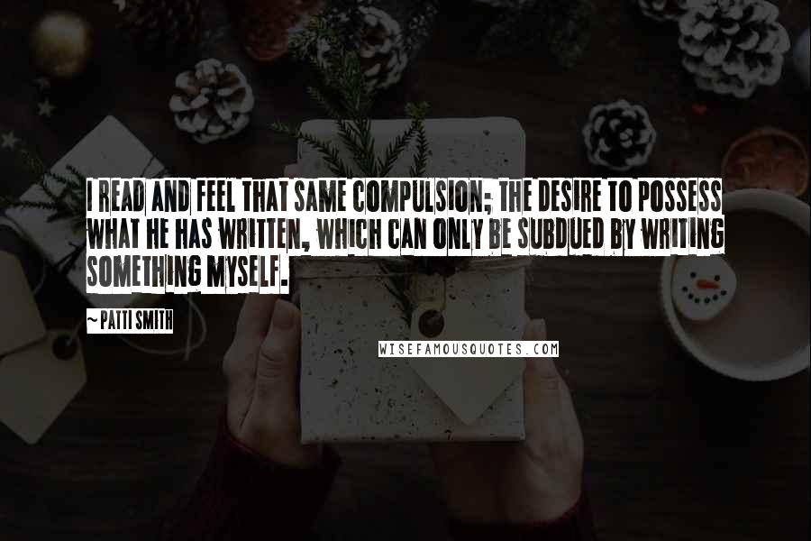 Patti Smith Quotes: I read and feel that same compulsion; the desire to possess what he has written, which can only be subdued by writing something myself.