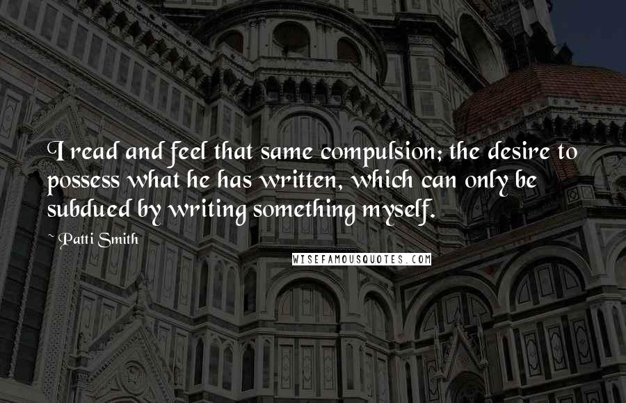 Patti Smith Quotes: I read and feel that same compulsion; the desire to possess what he has written, which can only be subdued by writing something myself.