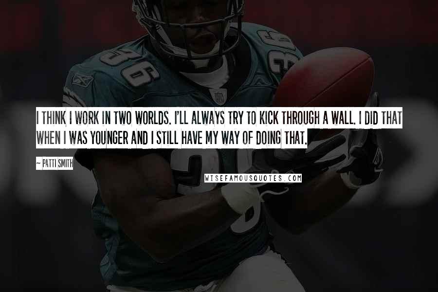 Patti Smith Quotes: I think I work in two worlds. I'll always try to kick through a wall. I did that when I was younger and I still have my way of doing that.