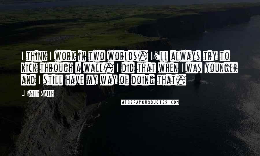 Patti Smith Quotes: I think I work in two worlds. I'll always try to kick through a wall. I did that when I was younger and I still have my way of doing that.