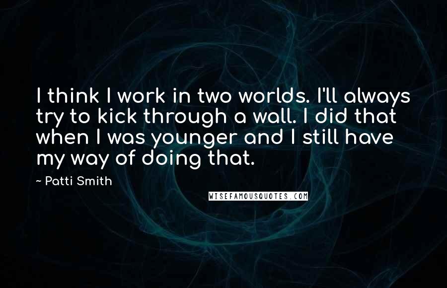 Patti Smith Quotes: I think I work in two worlds. I'll always try to kick through a wall. I did that when I was younger and I still have my way of doing that.