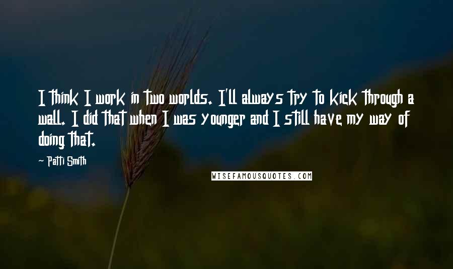 Patti Smith Quotes: I think I work in two worlds. I'll always try to kick through a wall. I did that when I was younger and I still have my way of doing that.