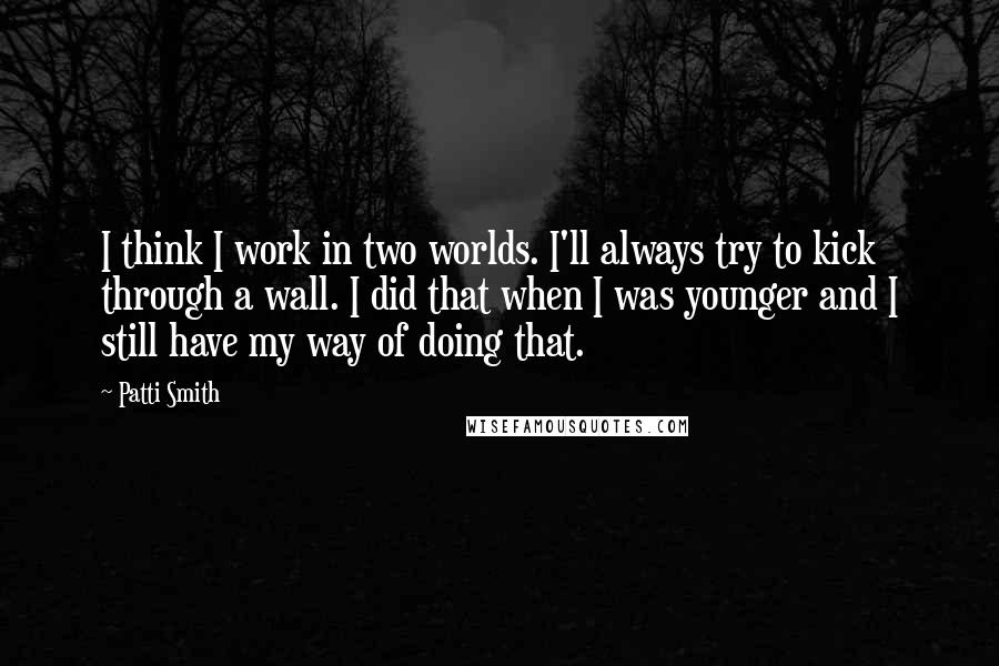 Patti Smith Quotes: I think I work in two worlds. I'll always try to kick through a wall. I did that when I was younger and I still have my way of doing that.