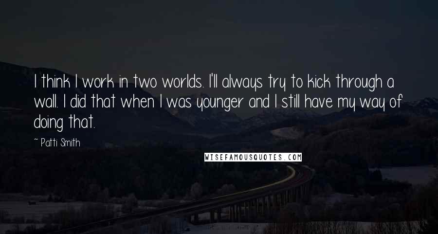 Patti Smith Quotes: I think I work in two worlds. I'll always try to kick through a wall. I did that when I was younger and I still have my way of doing that.