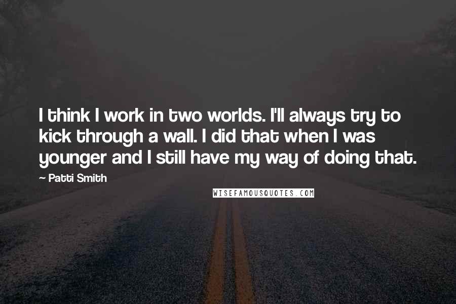 Patti Smith Quotes: I think I work in two worlds. I'll always try to kick through a wall. I did that when I was younger and I still have my way of doing that.