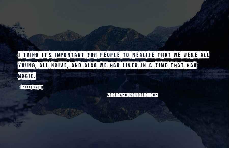 Patti Smith Quotes: I think it's important for people to realize that we were all young, all naive, and also we had lived in a time that had magic.