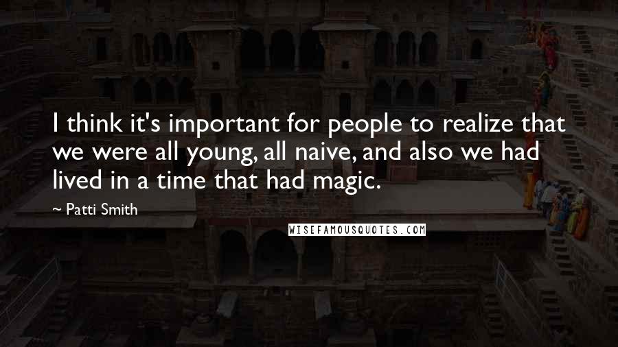 Patti Smith Quotes: I think it's important for people to realize that we were all young, all naive, and also we had lived in a time that had magic.